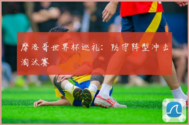 摩洛哥世界杯巡礼：防守阵型冲击淘汰赛