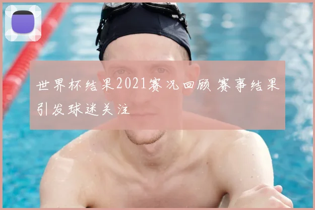 世界杯结果2021赛况回顾 赛事结果引发球迷关注