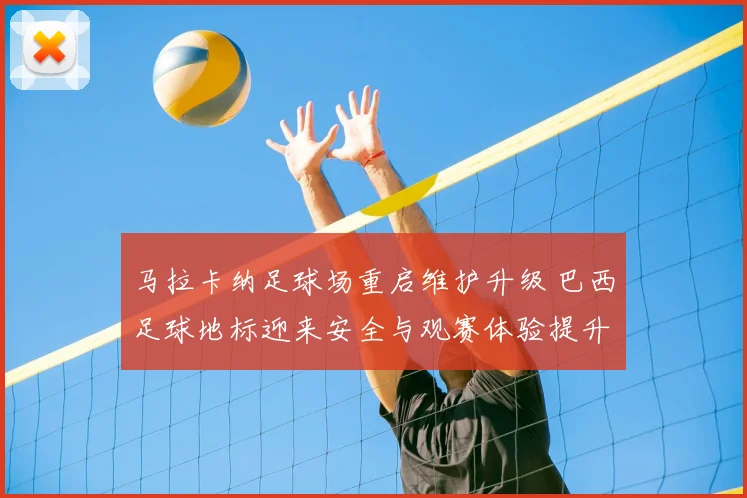 马拉卡纳足球场重启维护升级 巴西足球地标迎来安全与观赛体验提升