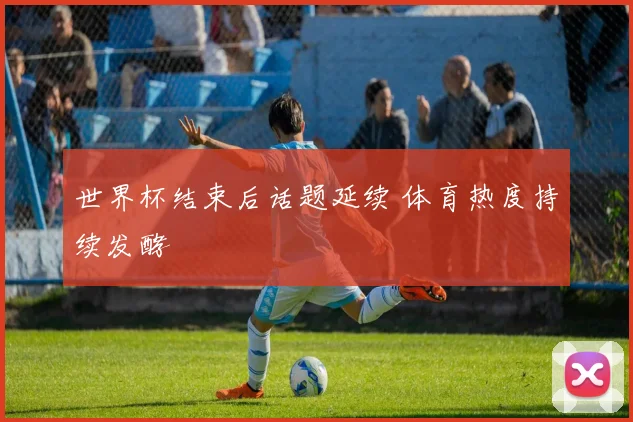 世界杯结束后话题延续 体育热度持续发酵