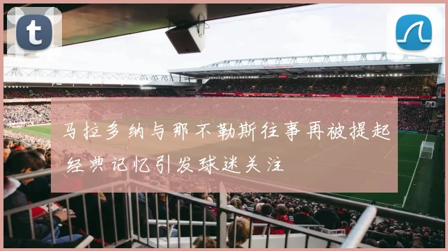 马拉多纳与那不勒斯往事再被提起 经典记忆引发球迷关注