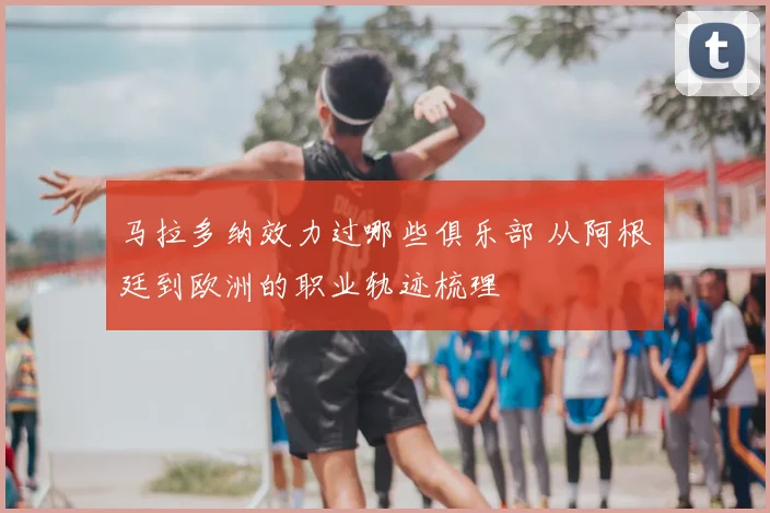 马拉多纳效力过哪些俱乐部 从阿根廷到欧洲的职业轨迹梳理