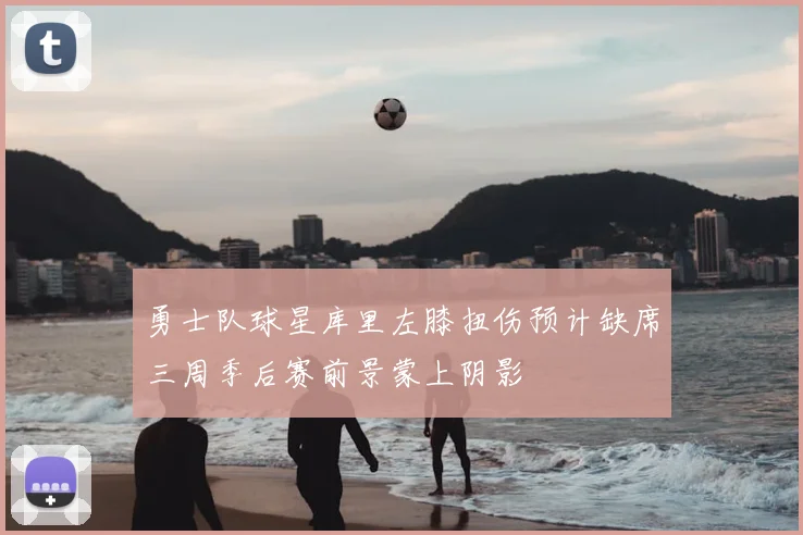 勇士队球星库里左膝扭伤预计缺席三周季后赛前景蒙上阴影
