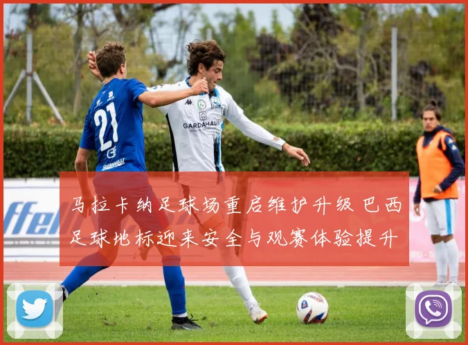 马拉卡纳足球场重启维护升级 巴西足球地标迎来安全与观赛体验提升
