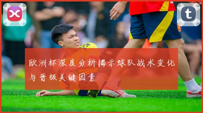 欧洲杯深度分析揭示球队战术变化与晋级关键因素