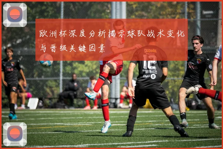 欧洲杯深度分析揭示球队战术变化与晋级关键因素