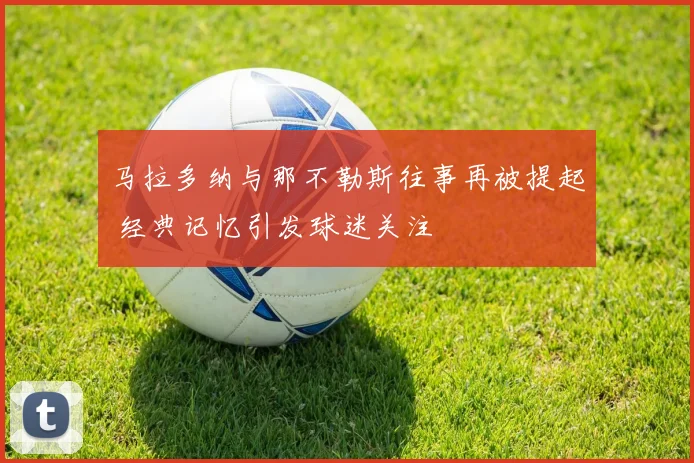 马拉多纳与那不勒斯往事再被提起 经典记忆引发球迷关注