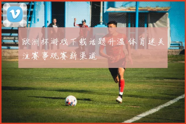 欧洲杯游戏下载话题升温 体育迷关注赛事观赛新渠道