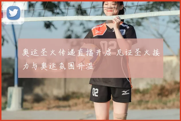 奥运圣火传递直播开启 见证圣火接力与奥运氛围升温