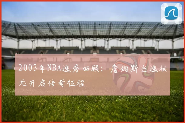 2003年NBA选秀回顾：詹姆斯当选状元开启传奇征程
