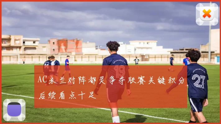 AC米兰对阵都灵争夺联赛关键积分后续看点十足