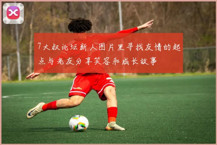 7大叔论坛新人图片里寻找友情的起点与老友分享笑容和成长故事