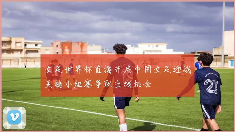 女足世界杯直播开启中国女足迎战关键小组赛争取出线机会