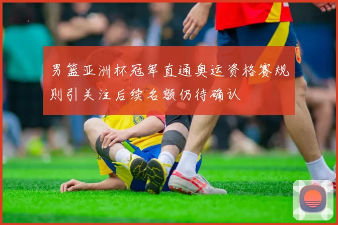 男篮亚洲杯冠军直通奥运资格赛规则引关注后续名额仍待确认